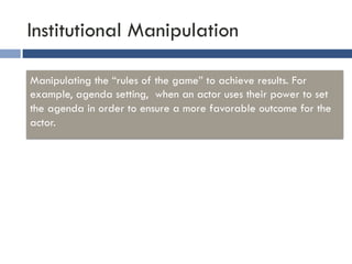 Institutional Manipulation 
Manipulating the “rules of the game” to achieve results. For 
example, agenda setting, when an actor uses their power to set 
the agenda in order to ensure a more favorable outcome for the 
actor. 
 