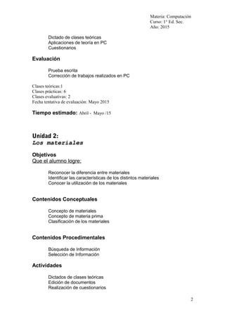 Materia: Computación
Curso: 1° Ed. Sec.
Año: 2015
Dictado de clases teóricas
Aplicaciones de teoría en PC
Cuestionarios
Evaluación
Prueba escrita
Corrección de trabajos realizados en PC
Clases teóricas:1
Clases prácticas: 6
Clases evaluativas: 2
Fecha tentativa de evaluación: Mayo 2015
Tiempo estimado: Abril - Mayo /15
Unidad 2:
Los materiales
Objetivos
Que el alumno logre:
Reconocer la diferencia entre materiales
Identificar las características de los distintos materiales
Conocer la utilización de los materiales
Contenidos Conceptuales
Concepto de materiales
Concepto de materia prima
Clasificación de los materiales
Contenidos Procedimentales
Búsqueda de Información
Selección de Información
Actividades
Dictados de clases teóricas
Edición de documentos
Realización de cuestionarios
2
 