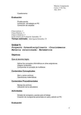 Materia: Computación
Curso: 1° Ed. Sec.
Año: 2015
Cuestionarios
Evaluación
Prueba escrita
Corrección de trabajos en PC
Corrección de carpetas
Clases teóricas: 2
Clases Prácticas: 5
Clases evaluativas: 2
Fecha tentativa de Evaluación: Setiembre /15
Tiempo estimado: Julio/Agosto/Setiembre /15
Unidad 4:
Proyecto Interdisciplinario -Crucinúmeros
Materia relacionada: Matemática
Objetivos
Que el alumno logre:
Aplicar los conceptos informáticos en otras asignaturas
Integrar contenidos
Comprender el concepto de multitarea
Contenidos Conceptuales
Abrir y cerrar archivos
Operaciones matemáticas
Contenidos Procedimentales
Manejo de archivos
Utilización de la calculadora
Actividades
Dictado de consignas y pautas para el trabajo
Creación de crucigramas personales en aula y edición en PC
Evaluación
4
 