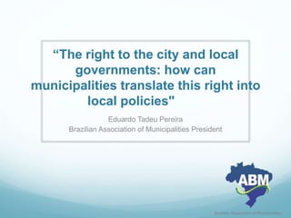 “The right to the city and local
governments: how can
municipalities translate this right into
local policies"
Eduardo Tadeu Pereira
Brazilian Association of Municipalities President
Brazilian Association of Municipalities
 