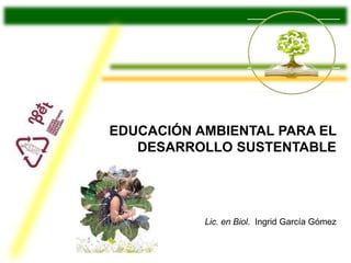 EDUCACIÓN AMBIENTAL PARA EL 
DESARROLLO SUSTENTABLE 
Lic. en Biol. Ingrid García Gómez 
 