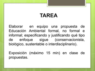 TAREA 
Elaborar en equipo una propuesta de 
Educación Ambiental formal, no formal e 
informal; especificando y justificando qué tipo 
de enfoque sigue (conservacionista, 
biológico, sustentable o interdisciplinario). 
Exposición (máximo 15 min) en clase de 
propuestas. 
