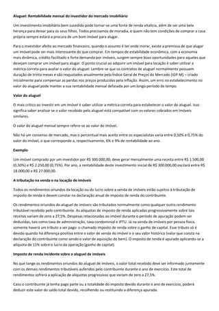 Aluguel: Rentabilidade mensal do investidor do mercado imobiliário

Um investimento imobiliário bem sucedido pode tornar-se uma fonte de renda vitalícia, além de ser uma bela
herança para deixar para os seus filhos. Todos precisamos de moradia, e quem não tem condições de comprar a casa
própria sempre estará a procura de um bom imóvel para alugar.

Para o investidor afeito ao mercado financeiro, quando o assunto é ter onde morar, existe a premissa de que alugar
um imóvel pode ser mais interessante do que comprar. Em tempos de estabilidade econômica, com a economia
mais dinâmica, crédito facilitado e forte demanda por imóveis, surgem sempre boas oportunidades para aqueles que
desejam comprar um imóvel para alugar. O ponto crucial ao adquirir um imóvel para locação é saber utilizar a
métrica correta para avaliar o valor do aluguel. Lembre-se que os contratos de aluguel normalmente possuem
duração de trinta meses e são reajustados anualmente pelo Índice Geral de Preços do Mercado (IGP-M) – criado
inicialmente para compensar as perdas nos preços produzidas pela inflação. Assim, um erro no estabelecimento no
valor do aluguel pode manter a sua rentabilidade mensal defasada por um longo período de tempo.

Valor do aluguel

O mais crítico ao investir em um imóvel é saber utilizar a métrica correta para estabelecer o valor do aluguel. Isso
significa saber analisar se o valor recebido pelo aluguel está compatível com os valores cobrados em imóveis
similares.

O valor do aluguel mensal sempre refere-se ao valor do imóvel.

Não há um consenso de mercado, mas o percentual mais aceito entre os especialistas varia entre 0,50% e 0,75% do
valor do imóvel, o que corresponde a, respectivamente, 6% e 9% de rentabilidade ao ano.

Exemplo

Um imóvel comprado por um investidor por R$ 300.000,00, deve gerar mensalmente uma receita entre R$ 1.500,00
(0,50%) e R$ 2.250,00 (0,75%). Por ano, a rentabilidade deste investimento inicial de R$ 300.000,00 oscilará entre R$
18.000,00 e R$ 27.000,00.

A tributação na venda e na locação de imóveis

Todos os rendimentos oriundos da locação ou do lucro sobre a venda de imóveis estão sujeitos à tributação de
imposto de renda e devem constar na declaração anual de imposto de renda do contribuinte.

Os rendimentos oriundos do aluguel de imóveis são tributados normalmente como qualquer outro rendimento
tributável recebido pelo contribuinte. As alíquotas de imposto de renda aplicadas progressivamente sobre tais
receitas variam de zero a 27,5%. Despesas relacionadas ao imóvel durante o período de apuração podem ser
deduzidas, tais como taxa de administração, taxa condominial e IPTU. Já na venda de imóveis por pessoa física,
somente haverá um tributo a ser pago: o chamado imposto de renda sobre o ganho de capital. Esse tributo só é
devido quando há diferença positiva entre o valor de venda do imóvel e o seu valor histórico (valor que consta na
declaração do contribuinte como sendo o valor de aquisição do bem). O imposto de renda é apurado aplicando-se a
alíquota de 15% sobre o lucro da operação (ganho de capital).

Imposto de renda incidente sobre o aluguel de imóveis

No que tange os rendimentos oriundos do aluguel de imóveis, o valor total recebido deve ser informado juntamente
com os demais rendimentos tributáveis auferidos pelo contribuinte durante o ano de exercício. Este total de
rendimentos sofrerá a aplicação de alíquotas progressivas que variam de zero a 27,5%.

Caso o contribuinte já tenha pago parte ou a totalidade do imposto devido durante o ano de exercício, poderá
deduzir este valor do saldo total devido, recolhendo ou restituindo a diferença apurada.
 
