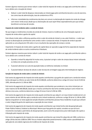 Existem algumas maneiras para tentar reduzir o valor total de imposto de renda a ser pago pelo contribuinte sobre o
lucro obtido com a locação do imóvel:

        Deduzir o valor total de despesas relacionadas ao imóvel pagas pelo contribuinte durante o ano de exercício,
        tais como taxa de administração, taxa de condomínio e IPTU.

        Informar a totalidade dos rendimentos dos bens em comum na declaração de imposto de renda do cônjuge
        com menor renda anual, desde que as declarações do casal sejam feitas separadamente para que ambos
        beneficiem-se da taxa de isenção.

Imposto de renda incidente sobre a venda de imóveis

No que tange os rendimentos oriundos da venda de imóveis, haverá a incidência de uma tributação especial: o
imposto de renda sobre o ganho de capital.

Este tributo incide sobre a diferença positiva entre o valor de venda do imóvel e o seu valor histórico – o valor que
consta na declaração do contribuinte como sendo o valor e compra do imóvel. O imposto de renda é apurado
aplicando-se uma alíquota de 15% sobre o lucro resultante das operações de compra e venda.

Importante: O imposto de renda sobre o ganho de capital deve ser apurado e pago de forma separada do imposto
de renda incidente sobre os outros rendimentos tributáveis.

Existem algumas maneiras para tentar reduzir o valor total de imposto de renda a ser pago pelo contribuinte sobre o
lucro obtido com a venda do imóvel:

        Quando o imóvel foi adquirido há muitos anos, é possível corrigir o valor de compra desse imóvel utilizando
        os índices de correção previstos em lei.

        É possível adicionar ao custo de aquisição todas as melhorias realizadas no imóvel.

        É possível deduzir da base de cálculo o valor da taxa de corretagem paga pela intermediação do negócio.

Isenção de imposto de renda sobre a venda de imóveis

Está isento do pagamento de imposto de renda aqueles contribuintes cujo ganho de capital com a venda de imóveis
tenha sido igual ou inferior ao valor limite de R$ 35.000,00, conforme determina o artigo 22 inciso II da lei 9.250 de
1995, alterada pela lei 11.196 de 2005.

Está isento do pagamento de imposto de renda aqueles contribuintes que venderam o seu único imóvel por um
valor máximo de R$ 440.000,00, desde que o mesmo contribuinte não tenha vendido qualquer outro imóvel nos
últimos cinco anos, conforme determina o artigo 23 inciso II da lei 9.250 de 1995.

Está isento do pagamento de imposto de renda aquele contribuinte que adquirir um novo imóvel residencial em um
prazo máximo de até 180 dias após a venda de outro imóvel residencial, conforme o artigo 39 da lei 11.196 de 2005.
Apenas enquadram-se nesta opção de isenção tributária contribuintes pessoas física residentes no país que utilizam
o valor integral do ganho de capital para a aquisição do novo imóvel.

Está isento do pagamento de imposto de renda aquele contribuinte cujo imóvel tenha sido desapropriado pelo
Poder Público Federal, Estadual ou Municipal. Mesmo que haja ganho de capital, considera-se que tal lucro
meramente recompôs o patrimônio do desapropriado, assim como lhe proporciona justa indenização não sujeita a
tributação pelo imposto de renda.

Está isento do pagamento de imposto de renda aquele contribuinte cujo imóvel foi adquirido até 1969, conforme o
artigo 139 do decreto 3.000 de 1999. Para os imóveis adquiridos posteriormente a 1969, existe a possibilidade de
aplicação de uma tabela regressiva de incidência de imposto de renda.
 