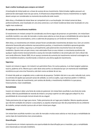 Qual a melhor localização para comprar um imóvel?

A localização do imóvel pode ser a chave do sucesso de seu investimento. Determinadas regiões possuem um
potencial de valorização maior do que outras. A infraestrutura disponibilizada e futuros investimentos na região
devem sempre ser considerados no momento da escolha de onde investir.

Além disso, a finalidade do imóvel deve ser compatível com a sua localização. Um imóvel comercial deve,
preferencialmente, estar localizado em uma área comercial, e um imóvel residencial deve estar localizado em uma
região mais residencial.

As vantagens do investimento imobiliário

O investimento em imóveis sempre foi considerado uma forma segura de preservar um patrimônio. Um imóvel bem
escolhido mantém o seu valor de mercado e muitas vezes valoriza-se mais do que a rentabilidade de outros tipos de
investimentos mais conservadores, como a caderneta de poupança ou um fundo de investimento DI.

Além disso, os investimentos em imóveis sempre foram considerados investimentos de baixo risco. Com um cenário
altamente favorecido pelo ambiente macroeconômico positivo, o investimento imobiliário apresenta grandes
vantagens por sua solidez, segurança e, principalmente, pelo potencial de crescimento futuro do mercado
imobiliário. Quanto mais um país cresce, mais valorizados ficam os seus imóveis: o crescimento econômico de
qualquer nação envolve necessariamente o avanço do mercado imobiliário e da construção civil. Com o Brasil não
vem sendo diferente. Desde 2005, há um avanço constante do aumento do investimento nacional e estrangeiro no
setor imobiliário brasileiro, transformando o imóvel em uma ótima opção de investimento.

Segurança

Investir em imóveis é seguro. Um imóvel é um patrimônio físico. Em outras palavras, é um bem tangível: podemos
tocá-lo, podemos vê-lo. Mesmo que o valor deste ativo venha a se desvalorizar por um momento de instabilidade
econômica ou por uma crise financeira, este bem nunca vai deixar de ser seu.

O imóvel não pode ser congelado como a caderneta de poupança. Também não tem o seu valor reduzido à pó, como
os contratos de opções que possuem prazo de validade, ou como as ações, cujas empresas podem ir à falência.
Dentre todos os tipos de investimento, sem sombra de dúvida, o investimento imobiliário é o que possui,
historicamente, maior estabilidade.

Rentabilidade

Investir em imóveis é obter uma fonte de renda em potencial. Um imóvel bem escolhido é uma fonte de renda
vitalícia. Além da possibilidade de revenda do imóvel a um preço superior ao valor pago para adquirí-lo, há a
possibilidade de remuneração mensal através de seu aluguel.

Todos precisamos de um lugar para morar. Todos precisamos de um lugar para trabalhar. Mesmo aquelas pessoas
que não tem condições de comprar a casa própria, ou aquelas empresas que não são proprietárias de seu ambiente
de trabalho, sempre estarão à procura de um bom imóvel para alugar.

Volatilidade

Um imóvel bem escolhido mantém o seu valor de mercado e muitas vezes valoriza-se mais do que a rentabilidade de
outros tipos de investimentos mais conservadores.

Diversificação

O investimento em imóveis representa uma oportunidade de diversificação para o investidor, pois a rentabilidade
está relacionada ao mercado imobiliário.
 