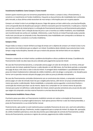 Investimento Imobiliário: Como Comprar / Como Investir

Existem quatro maneiras para nos tornarmos proprietários de imóveis: a compra à vista, o financiamento, o
consórcio e o investimento em fundos imobiliários. Enquanto as duas primeiras são modalidades bem conhecidas
pelo mercado, as duas últimas ainda necessitam de mais tempo e informações para cair no gosto popular.

Comprar um imóvel à vista é um privilégio de poucos. Exige não apenas um bom salário e/ou uma boa bonificação,
como uma grande dose de disciplina para poupar o dinheiro necessário para tal investimento. A saída para a maioria
dos que tem o sonho do imóvel próprio é a utilização do financiamento bancário ou do financiamento pela própria
construtora do imóvel. Com a redução da taxa de juros e com o incentivo ao crédito imobiliário, esta modalidade
vem transformando tais sonhos em realidade. Infelizmente, o valor final de um imóvel financiado acaba custando
muito mais caro do que se comprado à vista. Recentemente, duas modalidades vem começando a se destacar no
mercado imobiliário: o consórcio e os fundos imobiliários.

Compra à Vista

Poupar todos os meses e investir dinheiro ao longo do tempo com o objetivo de comprar um imóvel à vista é uma
das maneiras mais tradicionais para se adquirir um imóvel. O problema deste método é que costuma levar muito
tempo e exige muita disciplina, fazendo com que a maioria das pessoas não tenham êxito em seu objetivo.

Financiamento

Financiar a compra de um imóvel resolve o problema da disciplina e alivia o problema do tempo. O problema do
financiamento reside nas altas taxas de juros cobradas pelo pagamento à prazo do imóvel.

No caso dos financiamentos bancários, o comprador precisa pagar um valor de entrada de, no mínimo, vinte por
cento do valor do imóvel, podendo financiar o saldo devedor em até 360 meses. Ao final deste período o comprador
terá pago de duas a três vezes o valor à vista do imóvel. A vantagem desta modalidade é a possibilidade de tomar
posse do imóvel imediatamente à obtenção do crédito imobiliário, além de obrigar o comprador a ter disciplina para
honrar com as parcelas mensais sob pena de pagar juros sobre os juros já cobrados mensalmente.

No caso dos financiamentos contraídos diretamente com as construtoras dos imóveis, o comprador normalmente
precisa pagar um valor de entrada maior do que o exigido pelos bancos, além de ter um prazo consideravelmente
menor para quitar o saldo devedor. Nesta modalidade, o comprador precisa aguardar a construtora finalizar a
construção dos imóveis para fazer uso do mesmo. Apesar de o comprador ter um número menor de parcelas
mensais para quitar em definitivo o saldo devedor do imóvel, existem parcelas semestrais e/ou anuais de alto valor
que exigem do comprador uma boa reserva financeira e uma boa dose de disciplina.

Financiamento Imobiliário: Passo a Passo

O primeiro passo para obter um financiamento imobiliário consiste em realizar a simulação do financiamento
através da internet ou na própria agência bancaria. Você apenas precisa informar o valor do imóvel pretendido, o
prazo do financiamento e a sua renda familiar mensal.

Posteriormente, após avaliar se você realmente possui condições financeiras de arcar com, você será submetido a
uma série de etapas até que, finalmente, receba o pagamento para a compra do imóvel. As etapas são: aprovação
do crédito imobiliário pelo banco; envio dos documentos para elaboração do contrato de financiamento; análise
técnica do financiamento; assinatura e registro do contrato; pagamento do crédito imobiliário.
 