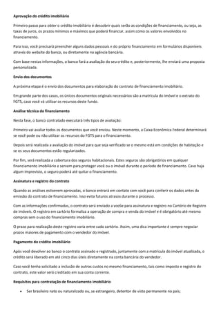 Aprovação do crédito imobiliário

Primeiro passo para obter o crédito imobiliário é descobrir quais serão as condições de financiamento, ou seja, as
taxas de juros, os prazos mínimos e máximos que poderá financiar, assim como os valores envolvidos no
financiamento.

Para isso, você precisará preencher alguns dados pessoais e do próprio financiamento em formulários disponíveis
através do website do banco, ou diretamente na agência bancária.

Com base nestas informações, o banco fará a avaliação do seu crédito e, posteriormente, lhe enviará uma proposta
personalizada.

Envio dos documentos

A próxima etapa é o envio dos documentos para elaboração do contrato de financiamento imobiliário.

Em grande parte dos casos, os únicos documentos originais necessários são a matrícula do imóvel e o extrato do
FGTS, caso você vá utilizar os recursos deste fundo.

Análise técnica do financiamento

Nesta fase, o banco contratado executará três tipos de avaliação:

Primeiro vai avaliar todos os documentos que você enviou. Neste momento, a Caixa Econômica Federal determinará
se você pode ou não utilizar os recursos do FGTS para o financiamento.

Depois será realizada a avaliação do imóvel para que seja verificado se o mesmo está em condições de habitação e
se os seus documentos estão regularizados.

Por fim, será realizada a cobertura dos seguros habitacionais. Estes seguros são obrigatórios em qualquer
financiamento imobiliário e servem para proteger você ou o imóvel durante o período de financiamento. Caso haja
algum imprevisto, o seguro poderá até quitar o financiamento.

Assinatura e registro do contrato

Quando as análises estiverem aprovadas, o banco entrará em contato com você para conferir os dados antes da
emissão do contrato de financiamento. Isso evita futuros atrasos durante o processo.

Com as informações confirmadas, o contrato será enviado a voc6e para assinatura e registro no Cartório de Registro
de Imóveis. O registro em cartório formaliza a operação de compra e venda do imóvel e é obrigatório até mesmo
compras sem o uso do financiamento imobiliário.

O prazo para realização deste registro varia entre cada cartório. Assim, uma dica importante é sempre negociar
prazos maiores de pagamento com o vendedor do imóvel.

Pagamento do crédito imobiliário

Após você devolver ao banco o contrato assinado e registrado, juntamente com a matrícula do imóvel atualizada, o
crédito será liberado em até cinco dias úteis diretamente na conta bancária do vendedor.

Caso você tenha solicitado a inclusão de outros custos no mesmo financiamento, tais como imposto e registro do
contrato, este valor será creditado em sua conta corrente.

Requisitos para contratação de financiamento imobiliário

        Ser brasileiro nato ou naturalizado ou, se estrangeiro, detentor de visto permanente no país;
 