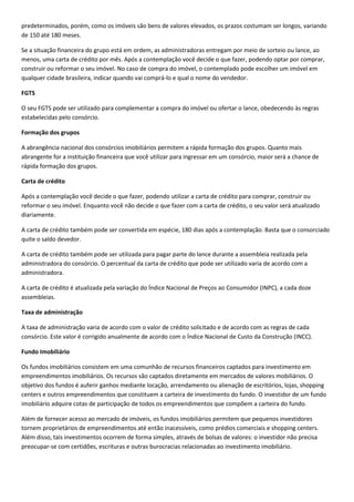 predeterminados, porém, como os imóveis são bens de valores elevados, os prazos costumam ser longos, variando
de 150 até 180 meses.

Se a situação financeira do grupo está em ordem, as administradoras entregam por meio de sorteio ou lance, ao
menos, uma carta de crédito por mês. Após a contemplação você decide o que fazer, podendo optar por comprar,
construir ou reformar o seu imóvel. No caso de compra do imóvel, o contemplado pode escolher um imóvel em
qualquer cidade brasileira, indicar quando vai comprá-lo e qual o nome do vendedor.

FGTS

O seu FGTS pode ser utilizado para complementar a compra do imóvel ou ofertar o lance, obedecendo às regras
estabelecidas pelo consórcio.

Formação dos grupos

A abrangência nacional dos consórcios imobiliários permitem a rápida formação dos grupos. Quanto mais
abrangente for a instituição financeira que você utilizar para ingressar em um consórcio, maior será a chance de
rápida formação dos grupos.

Carta de crédito

Após a contemplação você decide o que fazer, podendo utilizar a carta de crédito para comprar, construir ou
reformar o seu imóvel. Enquanto você não decide o que fazer com a carta de crédito, o seu valor será atualizado
diariamente.

A carta de crédito também pode ser convertida em espécie, 180 dias após a contemplação. Basta que o consorciado
quite o saldo devedor.

A carta de crédito também pode ser utilizada para pagar parte do lance durante a assembleia realizada pela
administradora do consórcio. O percentual da carta de crédito que pode ser utilizado varia de acordo com a
administradora.

A carta de crédito é atualizada pela variação do Índice Nacional de Preços ao Consumidor (INPC), a cada doze
assembleias.

Taxa de administração

A taxa de administração varia de acordo com o valor de crédito solicitado e de acordo com as regras de cada
consórcio. Este valor é corrigido anualmente de acordo com o Índice Nacional de Custo da Construção (INCC).

Fundo Imobiliário

Os fundos imobiliários consistem em uma comunhão de recursos financeiros captados para investimento em
empreendimentos imobiliários. Os recursos são captados diretamente em mercados de valores mobiliários. O
objetivo dos fundos é auferir ganhos mediante locação, arrendamento ou alienação de escritórios, lojas, shopping
centers e outros empreendimentos que constituem a carteira de investimento do fundo. O investidor de um fundo
imobiliário adquire cotas de participação de todos os empreendimentos que compõem a carteira do fundo.

Além de fornecer acesso ao mercado de imóveis, os fundos imobiliários permitem que pequenos investidores
tornem proprietários de empreendimentos até então inacessíveis, como prédios comerciais e shopping centers.
Além disso, tais investimentos ocorrem de forma simples, através de bolsas de valores: o investidor não precisa
preocupar-se com certidões, escrituras e outras burocracias relacionadas ao investimento imobiliário.
 