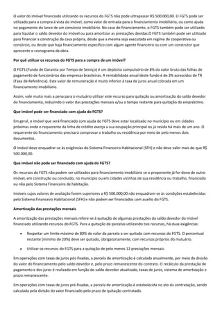 O valor do imóvel financiado utilizando os recursos do FGTS não pode ultrapassar R$ 500.000,00. O FGTS pode ser
utilizado para a compra à vista do imóvel, como valor de entrada para o financiamento imobiliário, ou como ajuda
no pagamento do lance de um consórcio imobiliário. No caso do financiamento, o FGTS também pode ser utilizado
para liquidar o saldo devedor do imóvel ou para amortizar as prestações devidas.O FGTS também pode ser utilizado
para financiar a construção da casa própria, desde que a mesma seja executada em regime de cooperativa ou
consórcio, ou desde que haja financiamento específico com algum agente financeiro ou com um construtor que
apresente o cronograma da obra.

Por quê utilizar os recursos do FGTS para a compra de um imóvel?

O FGTS (Fundo de Garantia por Tempo de Serviço) é um depósito compulsório de 8% do valor bruto das folhas de
pagamento de funcionários das empresas brasileiras. A rentabilidade anual deste fundo é de 3% acrescidos de TR
(Taxa de Referência). Este valor de remuneração é muito inferior à taxa de juros anual cobrada em um
financiamento imobiliário.

Assim, vale muito mais a pena para o mutuário utilizar este recurso para quitação ou amortização do saldo devedor
do financiamento, reduzindo o valor das prestações mensais e/ou o tempo restante para quitação do empréstimo.

Que imóvel pode ser financiado com ajuda do FGTS?

Em geral, o imóvel que será financiado com ajuda do FGTS deve estar localizado no município ou em cidades
próximas onde o requerente da linha de crédito exerça a sua ocupação principal ou já resida há mais de um ano. O
requerente do financiamento precisará comprovar o trabalho ou residência por meio de pelo menos dois
documentos.

O imóvel deve enquadrar-se às exigências do Sistema Financeiro Habitacional (SFH) e não deve valer mais do que R$
500.000,00.

Que imóvel não pode ser financiado com ajuda do FGTS?

Os recursos do FGTS não podem ser utilizados para financiamento imobiliário se o proponente já for dono de outro
imóvel, em construção ou concluído, no município ou em cidades vizinhas de sua residência ou trabalho, financiado
ou não pelo Sistema Financeiro de habitação.

Imóveis cujos valores de avaliação forem superiores a R$ 500.000,00 não enquadram-se às condições estabelecidas
pelo Sistema Financeiro Habitacional (SFH) e não podem ser financiados com auxílio do FGTS.

Amortização das prestações mensais

A amortização das prestações mensais refere-se à quitação de algumas prestações do saldo devedor do imóvel
financiado utilizando recursos do FGTS. Para a quitação de parcelas utilizando tais recursos, há duas exigências:

        Respeitar um limite máximo de 80% do valor da parcela a ser quitado com recursos do FGTS. O percentual
        restante (mínimo de 20%) deve ser quitado, obrigatoriamente, com recursos próprios do mutuário.

        Utilizar os recursos do FGTS para a quitação de pelo menos 12 prestações mensais.

Em operações com taxas de juros pós-fixadas, a parcela de amortização é calculada anualmente, por meio da divisão
do valor do financiamento pelo saldo devedor e, pelo prazo remanescente do contrato. O recálculo da prestação de
pagamento e dos juros é realizado em função do saldo devedor atualizado, taxas de juros, sistema de amortização e
prazo remanescente.

Em operações com taxas de juros pré-fixadas, a parcela de amortização é estabelecida no ato da contratação, sendo
calculada pela divisão do valor financiado pelo prazo de quitação contratado.
 