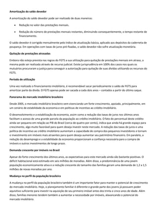 Amortização do saldo devedor

A amortização do saldo devedor pode ser realizado de duas maneiras:

        Redução no valor das prestações mensais.

        Redução do número de prestações mensais restantes, diminuindo consequentemente, o tempo restante de
        financiamento.

O saldo devedor é corrigido mensalmente pelo índice de atualização básica, aplicado aos depósitos da caderneta de
poupança. Em operações com taxas de juros pré-fixadas, o saldo devedor não sofre atualização monetária.

Quitação de prestações atrasadas

Embora não esteja prevista nas regras do FGTS a sua utilização para quitação de prestações mensais em atraso, a
mesma pode ser realizada através de recurso judicial. Existe jurisprudência em 100% dos casos nos quais os
mutuários procuraram a justiça para conseguir a autorização para quitação de suas dívidas utilizando os recursos do
FGTS.

Período de utilização

Uma vez realizado o financiamento imobiliário, é recomendável sacar periodicamente o saldo de FGTS para
amortizar parte da dívida. O FGTS apenas pode ser sacada a cada dois anos – contados a partir do último saque.

Panorama do mercado imobiliário brasileiro

Desde 2005, o mercado imobiliário brasileiro vem vivenciando um forte crescimento, apoiado, principalmente, em
um cenário de estabilidade da economia e em políticas de incentivo ao crédito imobiliário.

O desenvolvimento e a estabilização da economia, assim como a redução das taxas de juros nos últimos anos
facilitam o acesso de uma grande parcela da população ao crédito imobiliário. O fato do percentual deste crédito
ainda ser pequeno em relação ao PIB do Brasil (cerca de quatro por cento), indica que ainda há grande espaço para
crescimento, algo muito favorável para quem deseja investir neste mercado. A redução das taxas de juros e uma
política de incentivo ao crédito imobiliário aumentam a capacidade de compra dos pequenos investidores e tornam
o investimento em imóveis mais atraentes para quem deseja aumentar seu patrimônio financeiro. Em paralelo, a
redução do desemprego e a estabilidade da economia proporcionam a confiança necessária para a compra de
imóveis e outros investimentos de longo prazo.

Demanda crescente por imóveis no Brasil

Apesar do forte crescimento dos últimos anos, as expectativas para este mercado ainda são bastante positivas. O
déficit habitacional está estimado em seis milhões de moradias. Além disso, a predominância de uma jovem
população economicamente ativa e a redução crescente do tamanho das famílias geram uma demanda de 1,2 a 1,5
milhões de novas moradias por ano.

Mudança no perfil da população brasileira

A mudança no perfil da população brasileira também é um importante fator para manter o potencial de crescimento
do mercado imobiliário. Hoje, o planejamento familiar é diferente e grande parte dos jovens já possuem poder
aquisitivo suficiente para investir na aquisição de seu primeiro imóvel antes dos trinta e cinco anos de idade. Além
disso, famílias menores tendem também a aumentar a necessidade por imóveis, alavancando o potencial do
mercado imobiliário.
 