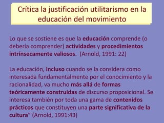 Lo que se sostiene es que la  educación  comprende (o debería comprender)  actividades  y  procedimientos   intrínsecamente   valiosos .  (Arnold, 1991: 22) La educación,  incluso  cuando se la considera como interesada fundamentalmente por el conocimiento y la racionalidad, va mucho  más allá  de  formas teóricamente construidas  de discurso proposicional. Se interesa también por toda una gama de  contenidos prácticos  que constituyen una  parte significativa de la cultura ” (Arnold, 1991:43) Crítica la justificación utilitarismo en la educación del movimiento 