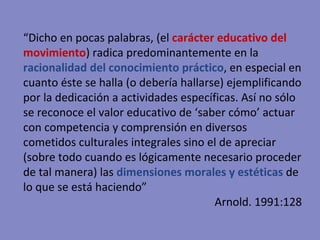 “ Dicho en pocas palabras, (el  carácter educativo del movimiento ) radica predominantemente en la  racionalidad del conocimiento práctico , en especial en cuanto éste se halla (o debería hallarse) ejemplificando por la dedicación a actividades específicas. Así no sólo se reconoce el valor educativo de ‘saber cómo’ actuar con competencia y comprensión en diversos cometidos culturales integrales sino el de apreciar (sobre todo cuando es lógicamente necesario proceder de tal manera) las  dimensiones morales y estéticas   de lo que se está haciendo” Arnold. 1991:128 