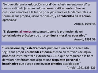 “ Lo que diferencia ‘ educación moral ’ de ‘adiestramiento moral’ es que se estimula (al alumnado) a  pensar críticamente  sobre las cuestiones morales a la luz de principios morales fundamentales, a formular sus propios juicios racionales, y a  traducirlos en la acción  apropiada” Arnold, 1991:48 “ El  deporte ,  al menos  en cuanto supone la promoción de un  conocimiento práctico  y de una  conducta moral , es  educativo ” Arnold, 1991:59 “ Para  valorar  algo  estéticamente  primero es necesario analizarlo según sus propias  cualidades   esenciales  y no en términos de algún propósito instrumental o extrínseco. (…) Lo que se requiere a la hora de valorar estéticamente algo es una  respuesta   personal  e  imaginativa  que puede o no invocar  criterios  establecidos” Arnold, 1991:125-126 