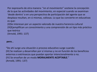 pero … “ De ahí surge una situación o proceso educativo surge cuando: (III) Se realizan y desarrollan por sí mismas y no en función de los beneficios externos o extrínsecos que puedan aportar intencionalmente o no. (IV) Se enseñan de un modo  MORALMENTE ACEPTABLE .”  (Arnold, 1991: 137) Por expresarlo de otra manera: “en el movimiento” sostiene la concepción de la que las actividades del movimiento, en especial cuando se examinan ‘desde dentro’ o en una perspectiva de participación del agente que se desplaza resultan, en si mismas, valiosas. Lo que las convierte en educativas es que: Se interesan por un aspecto valorado de nuestra herencia cultural Ejemplifican un conocimiento y una comprensión de un tipo más práctico que teórico (Arnold, 1991: 137) 