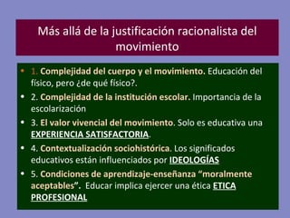 Más allá de la justificación racionalista del movimiento 1.  Complejidad del cuerpo y el movimiento.  Educación del físico, pero ¿de qué físico?. 2.  Complejidad de la institución escolar.  Importancia de la escolarización 3.  El valor vivencial del movimiento . Solo es educativa una  EXPERIENCIA   SATISFACTORIA . 4.  Contextualización sociohistórica . Los significados educativos están influenciados por  IDEOLOGÍAS 5.   Condiciones de aprendizaje-enseñanza “moralmente aceptables ”.   Educar implica ejercer una ética  ETICA PROFESIONAL 