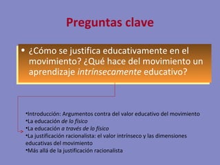 Preguntas clave ¿ Cómo se justifica educativamente en el movimiento ? ¿Qué hace del movimiento un aprendizaje  intrínsecamente  educativo? Introducción: Argumentos contra del valor educativo del movimiento La educación  de lo físico La educación  a través de lo físico La justificación racionalista: el valor intrínseco y las dimensiones educativas del movimiento Más allá de la justificación racionalista 