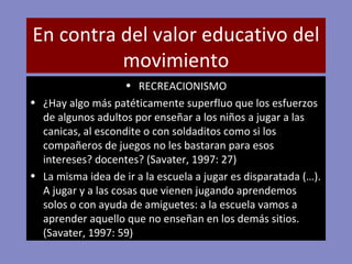 En contra del valor educativo del movimiento RECREACIONISMO ¿Hay algo más patéticamente superfluo que los esfuerzos de algunos adultos por enseñar a los niños a jugar a las canicas, al escondite o con soldaditos como si los compañeros de juegos no les bastaran para esos intereses? docentes? (Savater, 1997: 27)  La misma idea de ir a la escuela a jugar es disparatada (…). A jugar y a las cosas que vienen jugando aprendemos solos o con ayuda de amiguetes: a la escuela vamos a aprender aquello que no enseñan en los demás sitios. (Savater, 1997: 59)  