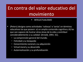 En contra del valor educativo del movimiento INTELECTUALISMO (Peters) designa como actividades ‘valiosas’ o ‘serias’ en términos educativos las que poseen: a) un amplio contenido cognitivo y b) las que son capaces de ilustrar otras áreas de la vida y contribuir considerablemente a su calidad  (Arnold, 1991: 31). La comprensión general del mundo. Felicidad y su búsqueda Conocimiento racional y su adquisición Virtud moral y su desarrollo Autorrealización y su profundización 