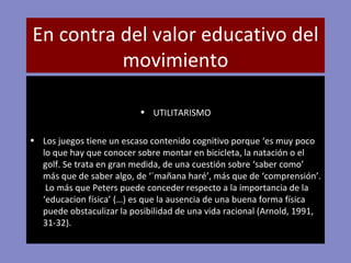 En contra del valor educativo del movimiento UTILITARISMO Los juegos tiene un escaso contenido cognitivo porque ‘es muy poco lo que hay que conocer sobre montar en bicicleta, la natación o el golf. Se trata en gran medida, de una cuestión sobre ‘saber como’ más que de saber algo, de ‘´mañana haré’, más que de ‘comprensión’.  Lo más que Peters puede conceder respecto a la importancia de la ‘educacion física’ (…) es que la ausencia de una buena forma física puede obstaculizar la posibilidad de una vida racional (Arnold, 1991, 31-32). 