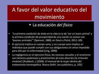 A favor del valor educativo del movimiento La educación  del físico “ La primera condición de éxito en la vida es la de ‘ser un buen animal’ y la primera condición de prosperidad de una nación es contar con ‘buenos animales’” (Spencer, 1880; en Devís y Peiró, 2011: 69). El ejercicio implica un cuerpo sano, y un cuerpo sano implica un individuo que puede cumplir con sus obligaciones sin verse impedido para ello por la enfermedad (Ling, 1890) La negligencia en el ejercicio físico, los excesos sexuales y el onanismo son factores poderosos y prominentes de esta afección [la irritación medular] [Ruddock, L (2004).  El manual de la mujer dentro del tratamiento homeopático . Nueva Delhi: Jan publishers, p. 105] 