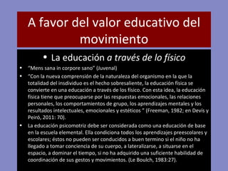 A favor del valor educativo del movimiento La educación  a través de lo físico “ Mens sana in corpore sano” (Juvenal) “ Con la nueva comprensión de la naturaleza del organismo en la que la totalidad del insdividuo es el hecho sobresaliente, la educación física se convierte en una educación a través de los físico. Con esta idea, la educación física tiene que preocuparse por las respuestas emocionales, las relaciones personales, los comportamientos de grupo, los aprendizajes mentales y los resultados intelectuales, emocionales y estéticos ” (Freeman, 1982; en Devís y Peiró, 2011: 70). La educación psicomotriz debe ser considerada como una educación de base en la escuela elemental. Ella condiciona todos los aprendizajes preescolares y escolares; éstos no pueden ser conducidos a buen termino si el niño no ha llegado a tomar conciencia de su cuerpo, a lateralizarse, a situarse en el espacio, a dominar el tiempo, si no ha adquirido una suficiente habilidad de coordinación de sus gestos y movimientos. (Le Boulch, 1983:27). 