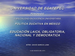 UNIVERSIDAD DE ECATEPECUNIVERSIDAD DE ECATEPEC
POSGRADOPOSGRADO
ESPECIALIDAD EN DOCENCIA UNIVERSITARIAESPECIALIDAD EN DOCENCIA UNIVERSITARIA
POLITICA DUCATIVA EN MEXICOPOLITICA DUCATIVA EN MEXICO
EDUCACIÓN LAICA, OBLIGATORIA,EDUCACIÓN LAICA, OBLIGATORIA,
NACIONAL Y DEMOCRATICANACIONAL Y DEMOCRATICA
MTRO. DAVID GARCIA LUNAMTRO. DAVID GARCIA LUNA
13 DE AGOSTO DEL 201413 DE AGOSTO DEL 2014
 