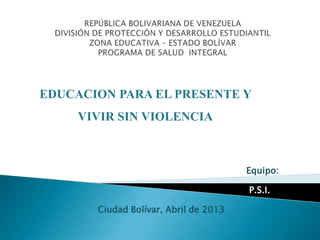 EDUCACION PARA EL PRESENTE Y
VIVIR SIN VIOLENCIA

Equipo:
P.S.I.
Ciudad Bolívar, Abril de 2013

 