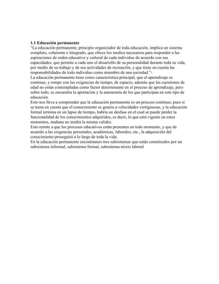 1.1 Educación permanente
“La educación permanente, principio organizador de toda educación, implica un sistema
completo, coherente e integrado, que ofrece los medios necesarios para responder a las
aspiraciones de orden educativo y cultural de cada individuo de acuerdo con sus
capacidades; que permite a cada uno el desarrollo de su personalidad durante toda su vida,
por medio de su trabajo y de sus actividades de recreación, y que tiene en cuenta las
responsabilidades de todo individuo como miembro de una sociedad.”1
La educación permanente tiene como característica principal, que el aprendizaje es
continuo, y rompe con las exigencias de tiempo, de espacio, además que las cuestiones de
edad no están contempladas como factor determinante en el proceso de aprendizaje, pero
sobre todo, se encuentra la aportación y la autonomía de los que participan en este tipo de
educación.
Esto nos lleva a comprender que la educación permanente es un proceso continuo; pues si
se toma en cuenta que el conocimiento se genera a velocidades vertiginosas, y la educación
formal termina en un lapso de tiempo, habría un desfase en el cual se puede perder la
funcionalidad de los conocimientos adquiridos, es decir, lo que está vigente en estos
momentos, mañana no tendrá la misma validez.
Esto remite a que los procesos educativos están presentes en todo momento, y que de
acuerdo a las exigencias personales, académicas, laborales, etc., la adquisición del
conocimiento proseguirá a lo largo de toda la vida.
En la educación permanente encontramos tres subsistemas que están constituidos por un
subsistema informal, subsistema formal, subsistema mixto laboral.
 