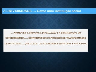 A UNIVERSIDADE .... Como uma instituição social
.... PROMOVER A CRIAÇÃO, A DIVULGAÇÃO E A DISSIMINAÇÃO DO
CONHECIMENTO........CONTRIBUIR COM O PROCESSO DE TRANSFORMAÇÃO
DA SOCIEDADE...... QUALIDADE DA VIDA HUMANA INDIVIDUAL E ASSOCIADA.
 