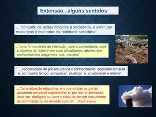 Extensão...alguns sentidos
...“uma forma direta de interação com a comunidade, com
o objetivo de intervir em suas dificuldades, através dos
conhecimentos adquiridos nos estudos”
....”conjunto de ações dirigidas à sociedade, a estimular
mudanças e melhorias na realidade societária”.
” ... oportunidade de por em prática o conhecimento adquirido em aula
e, ao mesmo tempo, enriquecer, atualizar e amadurecer o ensino”.
....“uma situação educativa, em que ambas as partes
assumem um papel cognoscitivo e, por isto, o processo
deve ser dialógico ou corre o risco de ser um instrumento
de dominação ou de invasão cultural”. (Paulo Freire)
 