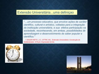 Extensão Universitária...uma definiçao?
“....um processo educativo, que envolve ações de caráter
cientifico, cultural e artístico, voltadas para a integração
da instituição universitária, e sua efetiva participação na
sociedade, reconhecendo, em ambas, possibilidades de
aprendizagem e desenvolvimento do saber popular e
científico.”
. 1 SOUZA NETO, J.C.; ATTIKI, M.L. Extensão Universitária: Construção de
Solidariedade. S.Paulo: Expressão & Arte.
 
