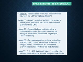> Anos 40 – Necessidade de difundir conhecimentos
(Surgem na USP as “lições publicas” )
➢Anos 60 – Ações culturais e políticas com vistas à
formação de lideranças para atuar na sociedade
(Movimento da UNE)
➢Anos 70 – Necessidade de institucionalizar a
universidade através de cursos, conferências,
serviços, assistência, assessoria, oxigenação
(Período militar)
➢Anos 80 – Processo educativo, cultural e científico,
articulado com Ensino e Pesquisa, a viabilizar a
relação entre a universidade e a sociedade.
(Forum Nacional de Pró-Reitores de Extensão)
➢Ano 88 - O Art. 207 da Constituição ...“ princípio da
indissociabilidade entre ensino, pesquisa e extensão”.
Breve Evolução da EXTENSÃO....
 