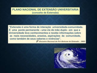 “Extensão é uma forma de interação universidade-comunidade.
É uma ponte permanente - uma via de mão dupla - em que a
Universidade leva conhecimentos e recebe informações sobre
as reais necessidades, anseios, aspirações da comunidade,
como também de seus saberes e vivências”.
(Iº Encontro Nacional de Pró-Reitores de Extensão – 1989)
PLANO NACIONAL DE EXTENSÃO UNIVERSITARIA
(conceito de Extensão)
 