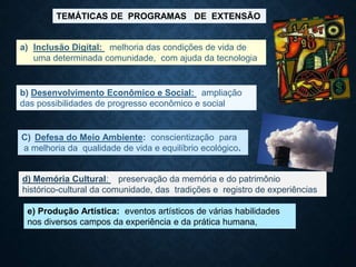TEMÁTICAS DE PROGRAMAS DE EXTENSÃO
a) Inclusão Digital: melhoria das condições de vida de
uma determinada comunidade, com ajuda da tecnologia
C) Defesa do Meio Ambiente: conscientização para
a melhoria da qualidade de vida e equilíbrio ecológico.
b) Desenvolvimento Econômico e Social: ampliação
das possibilidades de progresso econômico e social
d) Memória Cultural: preservação da memória e do patrimônio
histórico-cultural da comunidade, das tradições e registro de experiências
e) Produção Artística: eventos artísticos de várias habilidades
nos diversos campos da experiência e da prática humana,
 