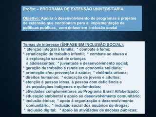 ProExt – PROGRAMA DE EXTENSÃO UNIVERSITARIA
Objetivo: Apoiar o desenvolvimento de programas e projetos
de extensão que contribuam para a implementação de
políticas publicas, com ênfase em inclusão social
Temas de interesse (ÊNFASE EM INCLUSÃO SOCIAL):
* atenção integral à família; * combate à fome;
* erradicação do trabalho infantil; * combate ao abuso e
à exploração sexual de crianças
e adolescentes; * juventude e desenvolvimento social;
* geração de trabalho e renda em economia solidária;
* promoção e/ou prevenção à saúde; * violência urbana;
* direitos humanos; * educação de jovens e adultos;
* atenção à pessoa idosa, à pessoa com deficiência e
às populações indígenas e quilombolas;
* atividades complementares ao Programa Brasil Alfabetizado;
* educação ambiental e apoio ao desenvolvimento comunitário;
* inclusão étnica; * apoio à organização e desenvolvimento
comunitário; * inclusão social dos usuários de drogas;
* inclusão digital; * apoio às atividades de escolas públicas;
 
