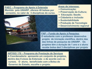 PAEC – Programa de Apoio à Extensão
Mantido pela UNIARP, oferece 40 bolsas por
semestre, no valor de 3 disciplinas do curso..
Areas de interesse:
➢Comunicação;
➢Preservação da Cultura;
➢ Educação; Saude;
➢Cidadania e inclusão
➢Sustentabilidade
➢Produção de Tecnologia
➢Desenvolvimento regional
FAP – Fundo de Apoio à Pesquisa:
O estudante com o professor desenvolve
projeto de iniciação científica, dentro das
das linhas de pesquisa da UNIARP. Os
projetos têm a duração de 1 ano e o aluno
recebe bolsa ded 3 disciplinas por projeto.
ARTIGO 170 – Programa de Prestação de Serviços
A Coordenadoria apresenta um conjunto de projetos,
dentro dos 8 eixos da Extensão e de acordo com os
cursos. O aluno, beneficiado com a Bolsa do
Governo do Estado, escolhe o projeto.
 