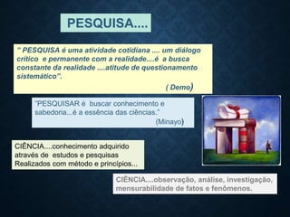 ”PESQUISAR é buscar conhecimento e
sabedoria...é a essência das ciências.”
(Minayo)
” PESQUISA é uma atividade cotidiana .... um diálogo
crítico e permanente com a realidade....é a busca
constante da realidade ....atitude de questionamento
sistemático”.
( Demo)
PESQUISA....
CIÊNCIA....conhecimento adquirido
através de estudos e pesquisas
Realizados com método e princípios...
CIÊNCIA....observação, análise, investigação,
mensurabilidade de fatos e fenômenos.
 