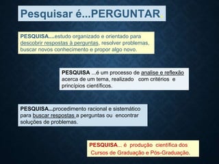Pesquisar é...PERGUNTAR.
PESQUISA....estudo organizado e orientado para
descobrir respostas à perguntas, resolver problemas,
buscar novos conhecimento e propor algo novo.
PESQUISA ...é um processo de analise e reflexão
acerca de um tema, realizado com critérios e
princípios científicos.
PESQUISA...procedimento racional e sistemático
para buscar respostas a perguntas ou encontrar
soluções de problemas.
PESQUISA... é produção científica dos
Cursos de Graduação e Pós-Graduação.
 
