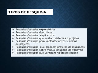 ➢ Pesquisas/estudos exploratórios
➢ Pesquisas/estudos descritivos
➢ Pesquisas/estudos explicativos
➢ Pesquisas/estudos que avaliam sistemas e projetos
➢ Pesquisas/estudos para implantar novos sistemas
ou projetos
➢ Pesquisas/estudos que propõem projetos de mudanças
➢ Pesquisas/estudos sobre mutua influência de variáveis
➢ Pesquisas/estudos que verificam hipóteses causais
TIPOS DE PESQUISA
 