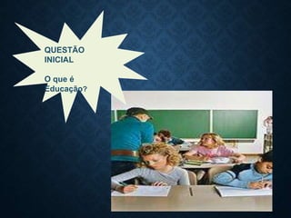 QUESTÃO
INICIAL
O que é
Educação?
 