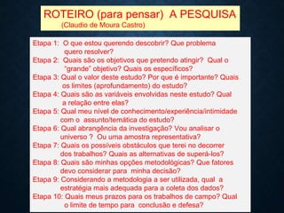 ROTEIRO (para pensar) A PESQUISA
(Claudio de Moura Castro)
Etapa 1: O que estou querendo descobrir? Que problema
quero resolver?
Etapa 2: Quais são os objetivos que pretendo atingir? Qual o
“grande” objetivo? Quais os específicos?
Etapa 3: Qual o valor deste estudo? Por que é importante? Quais
os limites (aprofundamento) do estudo?
Etapa 4: Quais são as variáveis envolvidas neste estudo? Qual
a relação entre elas?
Etapa 5: Qual meu nível de conhecimento/experiência/intimidade
com o assunto/temática do estudo?
Etapa 6: Qual abrangência da investigação? Vou analisar o
universo ? Ou uma amostra representativa?
Etapa 7: Quais os possíveis obstáculos que terei no decorrer
dos trabalhos? Quais as alternativas de superá-los?
Etapa 8: Quais são minhas opções metodológicas? Que fatores
devo considerar para minha decisão?
Etapa 9: Considerando a metodologia a ser utilizada, qual a
estratégia mais adequada para a coleta dos dados?
Etapa 10: Quais meus prazos para os trabalhos de campo? Qual
o limite de tempo para conclusão e defesa?
 