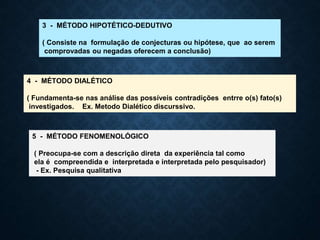 3 - MÉTODO HIPOTÉTICO-DEDUTIVO
( Consiste na formulação de conjecturas ou hipótese, que ao serem
comprovadas ou negadas oferecem a conclusão)
4 - MÉTODO DIALÉTICO
( Fundamenta-se nas análise das possíveis contradições entrre o(s) fato(s)
investigados. Ex. Metodo Dialético discurssivo.
5 - MÉTODO FENOMENOLÓGICO
( Preocupa-se com a descrição direta da experiência tal como
ela é compreendida e interpretada e interpretada pelo pesquisador)
- Ex. Pesquisa qualitativa
 