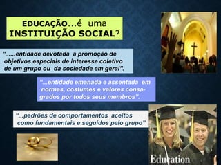 EDUCAÇÃO...é uma
INSTITUIÇÃO SOCIAL?
“......entidade devotada a promoção de
objetivos especiais de interesse coletivo
de um grupo ou da sociedade em geral”.
“...entidade emanada e assentada em
normas, costumes e valores consa-
grados por todos seus membros”.
“...padrões de comportamentos aceitos
como fundamentais e seguidos pelo grupo”
 