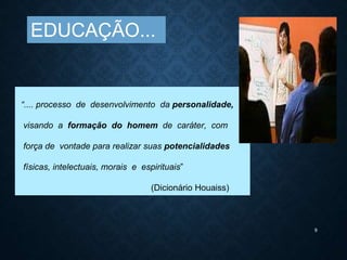 9
“.... processo de desenvolvimento da personalidade,
visando a formação do homem de caráter, com
força de vontade para realizar suas potencialidades
físicas, intelectuais, morais e espirituais”
(Dicionário Houaiss)
EDUCAÇÃO...
 