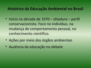 Histórico da Educação Ambiental no Brasil
• Início na década de 1970 – ditadura – perfil
conservacionista. Foco no indivíduo, na
mudança de comportamento pessoal, no
conhecimento científico.
• Ações por meio dos órgãos ambientais
• Ausência da educação no debate
 
