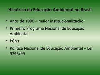 Histórico da Educação Ambiental no Brasil
• Anos de 1990 – maior institucionalização:
• Primeiro Programa Nacional de Educação
Ambiental
• PCNs
• Política Nacional de Educação Ambiental – Lei
9795/99
 