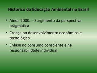 Histórico da Educação Ambiental no Brasil
• Ainda 2000.... Surgimento da perspectiva
pragmática
• Crença no desenvolvimento econômico e
tecnológico
• Ênfase no consumo consciente e na
responsabilidade individual
 