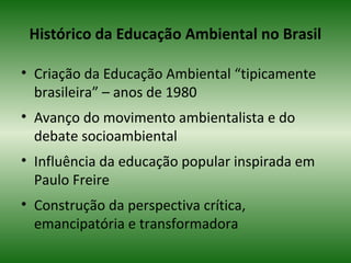 Histórico da Educação Ambiental no Brasil
• Criação da Educação Ambiental “tipicamente
brasileira” – anos de 1980
• Avanço do movimento ambientalista e do
debate socioambiental
• Influência da educação popular inspirada em
Paulo Freire
• Construção da perspectiva crítica,
emancipatória e transformadora
 