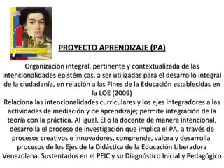 PROYECTO APRENDIZAJE (PA)PROYECTO APRENDIZAJE (PA)
Organización integral, pertinente y contextualizada de lasOrganización integral, pertinente y contextualizada de las
intencionalidades epistémicas, a ser utilizadas para el desarrollo integralintencionalidades epistémicas, a ser utilizadas para el desarrollo integral
de la ciudadanía, en relación a las Fines de la Educación establecidas ende la ciudadanía, en relación a las Fines de la Educación establecidas en
la LOE (2009)la LOE (2009)
Relaciona las intencionalidades curriculares y los ejes integradores a lasRelaciona las intencionalidades curriculares y los ejes integradores a las
actividades de mediación y de aprendizaje; permite integración de laactividades de mediación y de aprendizaje; permite integración de la
teoría con la práctica. Al igual, El o la docente de manera intencional,teoría con la práctica. Al igual, El o la docente de manera intencional,
desarrolla el proceso de investigación que implica el PA, a través dedesarrolla el proceso de investigación que implica el PA, a través de
procesos creativos e innovadores, comprende, valora y desarrollaprocesos creativos e innovadores, comprende, valora y desarrolla
procesos de los Ejes de la Didáctica de la Educación Liberadoraprocesos de los Ejes de la Didáctica de la Educación Liberadora
Venezolana. Sustentados en el PEIC y su Diagnóstico Inicial y PedagógicoVenezolana. Sustentados en el PEIC y su Diagnóstico Inicial y Pedagógico
 