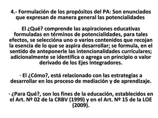 4.- Formulación de los propósitos del PA: Son enunciados4.- Formulación de los propósitos del PA: Son enunciados
que expresan de manera general las potencialidadesque expresan de manera general las potencialidades
El ¿Qué? comprende las aspiraciones educativasEl ¿Qué? comprende las aspiraciones educativas
formuladas en términos de potencialidades, para talesformuladas en términos de potencialidades, para tales
efectos, se seleccióna uno o varios contenidos que recojanefectos, se seleccióna uno o varios contenidos que recojan
la esencia de lo que se aspira desarrollar; se formula, en ella esencia de lo que se aspira desarrollar; se formula, en el
sentido de anteponerle las intencionalidades curriculares;sentido de anteponerle las intencionalidades curriculares;
adicionalmente se identifica o agrega un principio o valoradicionalmente se identifica o agrega un principio o valor
derivado de los Ejes Integradores.derivado de los Ejes Integradores.
· El ¿Cómo?, está relacionado con las estrategias a· El ¿Cómo?, está relacionado con las estrategias a
desarrollar en los proceso de mediación y de aprendizaje.desarrollar en los proceso de mediación y de aprendizaje.
· ¿Para Qué?, son los fines de la educación, establecidos en· ¿Para Qué?, son los fines de la educación, establecidos en
el Art. Nº 02 de la CRBV (1999) y en el Art. Nº 15 de la LOEel Art. Nº 02 de la CRBV (1999) y en el Art. Nº 15 de la LOE
(2009).(2009).
 